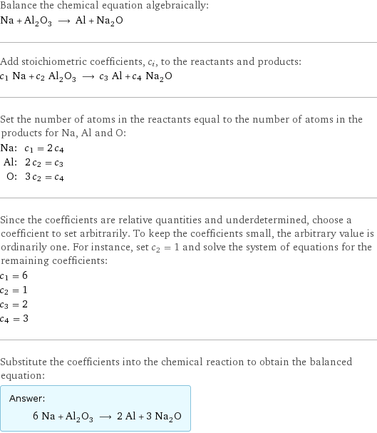 Balance the chemical equation algebraically: Na + Al_2O_3 ⟶ Al + Na_2O Add stoichiometric coefficients, c_i, to the reactants and products: c_1 Na + c_2 Al_2O_3 ⟶ c_3 Al + c_4 Na_2O Set the number of atoms in the reactants equal to the number of atoms in the products for Na, Al and O: Na: | c_1 = 2 c_4 Al: | 2 c_2 = c_3 O: | 3 c_2 = c_4 Since the coefficients are relative quantities and underdetermined, choose a coefficient to set arbitrarily. To keep the coefficients small, the arbitrary value is ordinarily one. For instance, set c_2 = 1 and solve the system of equations for the remaining coefficients: c_1 = 6 c_2 = 1 c_3 = 2 c_4 = 3 Substitute the coefficients into the chemical reaction to obtain the balanced equation: Answer: |   | 6 Na + Al_2O_3 ⟶ 2 Al + 3 Na_2O