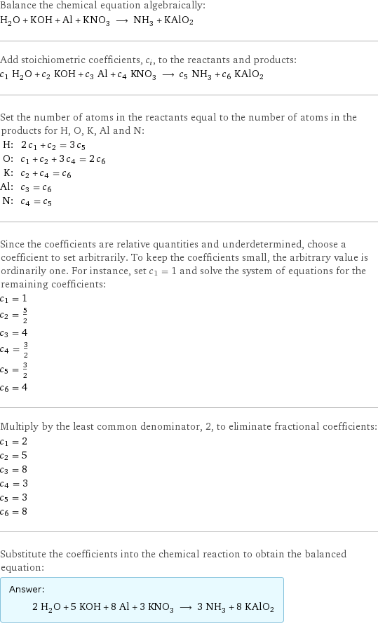 Balance the chemical equation algebraically: H_2O + KOH + Al + KNO_3 ⟶ NH_3 + KAlO2 Add stoichiometric coefficients, c_i, to the reactants and products: c_1 H_2O + c_2 KOH + c_3 Al + c_4 KNO_3 ⟶ c_5 NH_3 + c_6 KAlO2 Set the number of atoms in the reactants equal to the number of atoms in the products for H, O, K, Al and N: H: | 2 c_1 + c_2 = 3 c_5 O: | c_1 + c_2 + 3 c_4 = 2 c_6 K: | c_2 + c_4 = c_6 Al: | c_3 = c_6 N: | c_4 = c_5 Since the coefficients are relative quantities and underdetermined, choose a coefficient to set arbitrarily. To keep the coefficients small, the arbitrary value is ordinarily one. For instance, set c_1 = 1 and solve the system of equations for the remaining coefficients: c_1 = 1 c_2 = 5/2 c_3 = 4 c_4 = 3/2 c_5 = 3/2 c_6 = 4 Multiply by the least common denominator, 2, to eliminate fractional coefficients: c_1 = 2 c_2 = 5 c_3 = 8 c_4 = 3 c_5 = 3 c_6 = 8 Substitute the coefficients into the chemical reaction to obtain the balanced equation: Answer: |   | 2 H_2O + 5 KOH + 8 Al + 3 KNO_3 ⟶ 3 NH_3 + 8 KAlO2