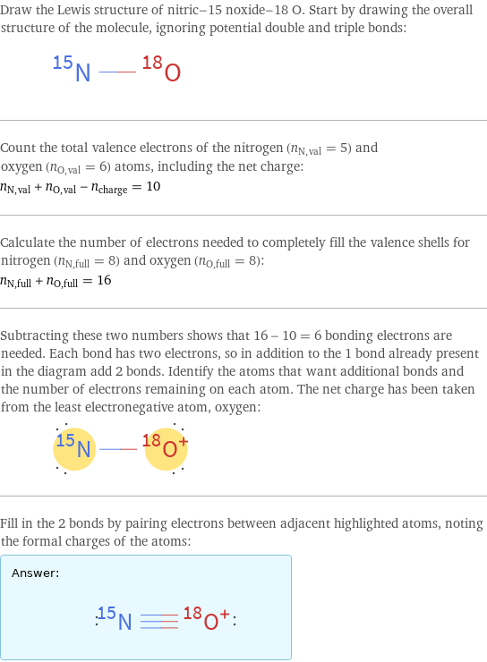 Draw the Lewis structure of nitric-15 noxide-18 O. Start by drawing the overall structure of the molecule, ignoring potential double and triple bonds:  Count the total valence electrons of the nitrogen (n_N, val = 5) and oxygen (n_O, val = 6) atoms, including the net charge: n_N, val + n_O, val - n_charge = 10 Calculate the number of electrons needed to completely fill the valence shells for nitrogen (n_N, full = 8) and oxygen (n_O, full = 8): n_N, full + n_O, full = 16 Subtracting these two numbers shows that 16 - 10 = 6 bonding electrons are needed. Each bond has two electrons, so in addition to the 1 bond already present in the diagram add 2 bonds. Identify the atoms that want additional bonds and the number of electrons remaining on each atom. The net charge has been taken from the least electronegative atom, oxygen:  Fill in the 2 bonds by pairing electrons between adjacent highlighted atoms, noting the formal charges of the atoms: Answer: |   | 