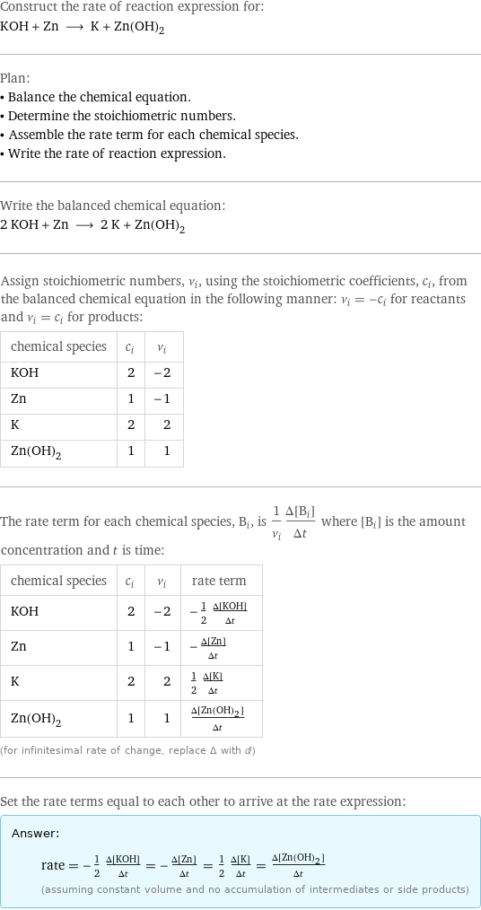 Construct the rate of reaction expression for: KOH + Zn ⟶ K + Zn(OH)_2 Plan: • Balance the chemical equation. • Determine the stoichiometric numbers. • Assemble the rate term for each chemical species. • Write the rate of reaction expression. Write the balanced chemical equation: 2 KOH + Zn ⟶ 2 K + Zn(OH)_2 Assign stoichiometric numbers, ν_i, using the stoichiometric coefficients, c_i, from the balanced chemical equation in the following manner: ν_i = -c_i for reactants and ν_i = c_i for products: chemical species | c_i | ν_i KOH | 2 | -2 Zn | 1 | -1 K | 2 | 2 Zn(OH)_2 | 1 | 1 The rate term for each chemical species, B_i, is 1/ν_i(Δ[B_i])/(Δt) where [B_i] is the amount concentration and t is time: chemical species | c_i | ν_i | rate term KOH | 2 | -2 | -1/2 (Δ[KOH])/(Δt) Zn | 1 | -1 | -(Δ[Zn])/(Δt) K | 2 | 2 | 1/2 (Δ[K])/(Δt) Zn(OH)_2 | 1 | 1 | (Δ[Zn(OH)2])/(Δt) (for infinitesimal rate of change, replace Δ with d) Set the rate terms equal to each other to arrive at the rate expression: Answer: |   | rate = -1/2 (Δ[KOH])/(Δt) = -(Δ[Zn])/(Δt) = 1/2 (Δ[K])/(Δt) = (Δ[Zn(OH)2])/(Δt) (assuming constant volume and no accumulation of intermediates or side products)