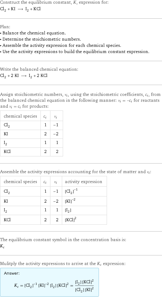 Construct the equilibrium constant, K, expression for: Cl_2 + KI ⟶ I_2 + KCl Plan: • Balance the chemical equation. • Determine the stoichiometric numbers. • Assemble the activity expression for each chemical species. • Use the activity expressions to build the equilibrium constant expression. Write the balanced chemical equation: Cl_2 + 2 KI ⟶ I_2 + 2 KCl Assign stoichiometric numbers, ν_i, using the stoichiometric coefficients, c_i, from the balanced chemical equation in the following manner: ν_i = -c_i for reactants and ν_i = c_i for products: chemical species | c_i | ν_i Cl_2 | 1 | -1 KI | 2 | -2 I_2 | 1 | 1 KCl | 2 | 2 Assemble the activity expressions accounting for the state of matter and ν_i: chemical species | c_i | ν_i | activity expression Cl_2 | 1 | -1 | ([Cl2])^(-1) KI | 2 | -2 | ([KI])^(-2) I_2 | 1 | 1 | [I2] KCl | 2 | 2 | ([KCl])^2 The equilibrium constant symbol in the concentration basis is: K_c Mulitply the activity expressions to arrive at the K_c expression: Answer: |   | K_c = ([Cl2])^(-1) ([KI])^(-2) [I2] ([KCl])^2 = ([I2] ([KCl])^2)/([Cl2] ([KI])^2)