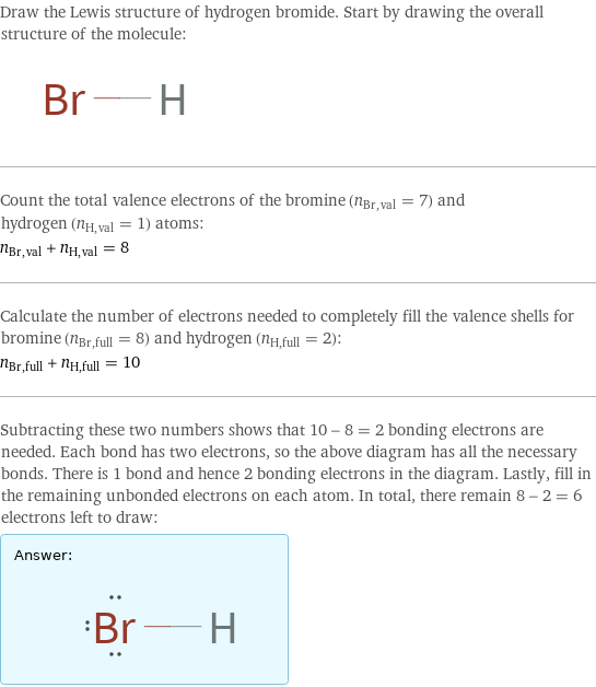 Draw the Lewis structure of hydrogen bromide. Start by drawing the overall structure of the molecule:  Count the total valence electrons of the bromine (n_Br, val = 7) and hydrogen (n_H, val = 1) atoms: n_Br, val + n_H, val = 8 Calculate the number of electrons needed to completely fill the valence shells for bromine (n_Br, full = 8) and hydrogen (n_H, full = 2): n_Br, full + n_H, full = 10 Subtracting these two numbers shows that 10 - 8 = 2 bonding electrons are needed. Each bond has two electrons, so the above diagram has all the necessary bonds. There is 1 bond and hence 2 bonding electrons in the diagram. Lastly, fill in the remaining unbonded electrons on each atom. In total, there remain 8 - 2 = 6 electrons left to draw: Answer: |   | 