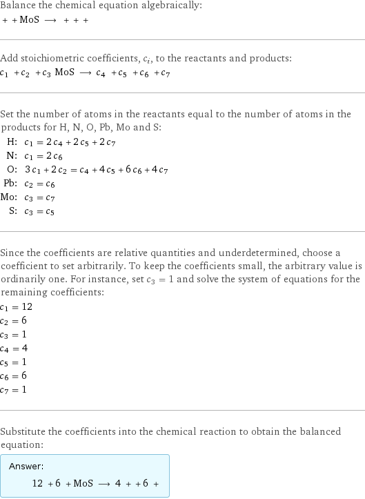 Balance the chemical equation algebraically:  + + MoS ⟶ + + +  Add stoichiometric coefficients, c_i, to the reactants and products: c_1 + c_2 + c_3 MoS ⟶ c_4 + c_5 + c_6 + c_7  Set the number of atoms in the reactants equal to the number of atoms in the products for H, N, O, Pb, Mo and S: H: | c_1 = 2 c_4 + 2 c_5 + 2 c_7 N: | c_1 = 2 c_6 O: | 3 c_1 + 2 c_2 = c_4 + 4 c_5 + 6 c_6 + 4 c_7 Pb: | c_2 = c_6 Mo: | c_3 = c_7 S: | c_3 = c_5 Since the coefficients are relative quantities and underdetermined, choose a coefficient to set arbitrarily. To keep the coefficients small, the arbitrary value is ordinarily one. For instance, set c_3 = 1 and solve the system of equations for the remaining coefficients: c_1 = 12 c_2 = 6 c_3 = 1 c_4 = 4 c_5 = 1 c_6 = 6 c_7 = 1 Substitute the coefficients into the chemical reaction to obtain the balanced equation: Answer: |   | 12 + 6 + MoS ⟶ 4 + + 6 + 