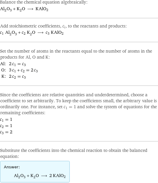 Balance the chemical equation algebraically: Al_2O_3 + K_2O ⟶ KAlO2 Add stoichiometric coefficients, c_i, to the reactants and products: c_1 Al_2O_3 + c_2 K_2O ⟶ c_3 KAlO2 Set the number of atoms in the reactants equal to the number of atoms in the products for Al, O and K: Al: | 2 c_1 = c_3 O: | 3 c_1 + c_2 = 2 c_3 K: | 2 c_2 = c_3 Since the coefficients are relative quantities and underdetermined, choose a coefficient to set arbitrarily. To keep the coefficients small, the arbitrary value is ordinarily one. For instance, set c_1 = 1 and solve the system of equations for the remaining coefficients: c_1 = 1 c_2 = 1 c_3 = 2 Substitute the coefficients into the chemical reaction to obtain the balanced equation: Answer: |   | Al_2O_3 + K_2O ⟶ 2 KAlO2