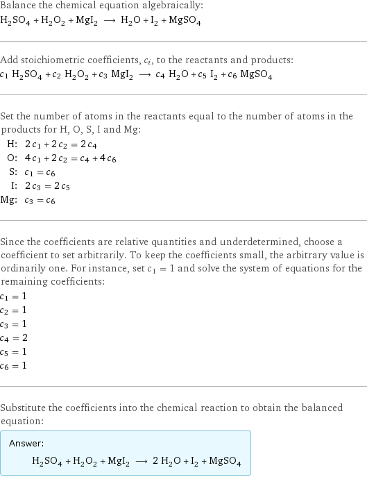 Balance the chemical equation algebraically: H_2SO_4 + H_2O_2 + MgI_2 ⟶ H_2O + I_2 + MgSO_4 Add stoichiometric coefficients, c_i, to the reactants and products: c_1 H_2SO_4 + c_2 H_2O_2 + c_3 MgI_2 ⟶ c_4 H_2O + c_5 I_2 + c_6 MgSO_4 Set the number of atoms in the reactants equal to the number of atoms in the products for H, O, S, I and Mg: H: | 2 c_1 + 2 c_2 = 2 c_4 O: | 4 c_1 + 2 c_2 = c_4 + 4 c_6 S: | c_1 = c_6 I: | 2 c_3 = 2 c_5 Mg: | c_3 = c_6 Since the coefficients are relative quantities and underdetermined, choose a coefficient to set arbitrarily. To keep the coefficients small, the arbitrary value is ordinarily one. For instance, set c_1 = 1 and solve the system of equations for the remaining coefficients: c_1 = 1 c_2 = 1 c_3 = 1 c_4 = 2 c_5 = 1 c_6 = 1 Substitute the coefficients into the chemical reaction to obtain the balanced equation: Answer: |   | H_2SO_4 + H_2O_2 + MgI_2 ⟶ 2 H_2O + I_2 + MgSO_4