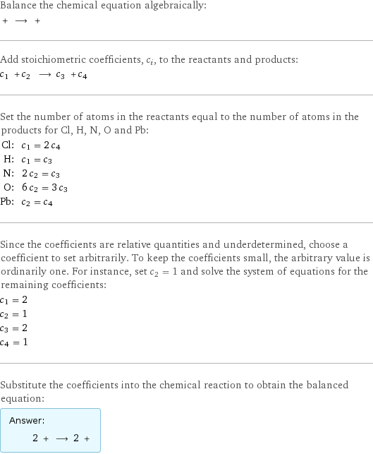 Balance the chemical equation algebraically:  + ⟶ +  Add stoichiometric coefficients, c_i, to the reactants and products: c_1 + c_2 ⟶ c_3 + c_4  Set the number of atoms in the reactants equal to the number of atoms in the products for Cl, H, N, O and Pb: Cl: | c_1 = 2 c_4 H: | c_1 = c_3 N: | 2 c_2 = c_3 O: | 6 c_2 = 3 c_3 Pb: | c_2 = c_4 Since the coefficients are relative quantities and underdetermined, choose a coefficient to set arbitrarily. To keep the coefficients small, the arbitrary value is ordinarily one. For instance, set c_2 = 1 and solve the system of equations for the remaining coefficients: c_1 = 2 c_2 = 1 c_3 = 2 c_4 = 1 Substitute the coefficients into the chemical reaction to obtain the balanced equation: Answer: |   | 2 + ⟶ 2 + 