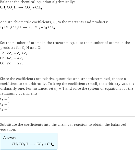 Balance the chemical equation algebraically: CH_3CO_2H ⟶ CO_2 + CH_4 Add stoichiometric coefficients, c_i, to the reactants and products: c_1 CH_3CO_2H ⟶ c_2 CO_2 + c_3 CH_4 Set the number of atoms in the reactants equal to the number of atoms in the products for C, H and O: C: | 2 c_1 = c_2 + c_3 H: | 4 c_1 = 4 c_3 O: | 2 c_1 = 2 c_2 Since the coefficients are relative quantities and underdetermined, choose a coefficient to set arbitrarily. To keep the coefficients small, the arbitrary value is ordinarily one. For instance, set c_1 = 1 and solve the system of equations for the remaining coefficients: c_1 = 1 c_2 = 1 c_3 = 1 Substitute the coefficients into the chemical reaction to obtain the balanced equation: Answer: |   | CH_3CO_2H ⟶ CO_2 + CH_4