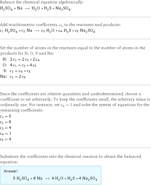 Balance the chemical equation algebraically: H_2SO_4 + Na ⟶ H_2O + H_2S + Na_2SO_4 Add stoichiometric coefficients, c_i, to the reactants and products: c_1 H_2SO_4 + c_2 Na ⟶ c_3 H_2O + c_4 H_2S + c_5 Na_2SO_4 Set the number of atoms in the reactants equal to the number of atoms in the products for H, O, S and Na: H: | 2 c_1 = 2 c_3 + 2 c_4 O: | 4 c_1 = c_3 + 4 c_5 S: | c_1 = c_4 + c_5 Na: | c_2 = 2 c_5 Since the coefficients are relative quantities and underdetermined, choose a coefficient to set arbitrarily. To keep the coefficients small, the arbitrary value is ordinarily one. For instance, set c_4 = 1 and solve the system of equations for the remaining coefficients: c_1 = 5 c_2 = 8 c_3 = 4 c_4 = 1 c_5 = 4 Substitute the coefficients into the chemical reaction to obtain the balanced equation: Answer: |   | 5 H_2SO_4 + 8 Na ⟶ 4 H_2O + H_2S + 4 Na_2SO_4