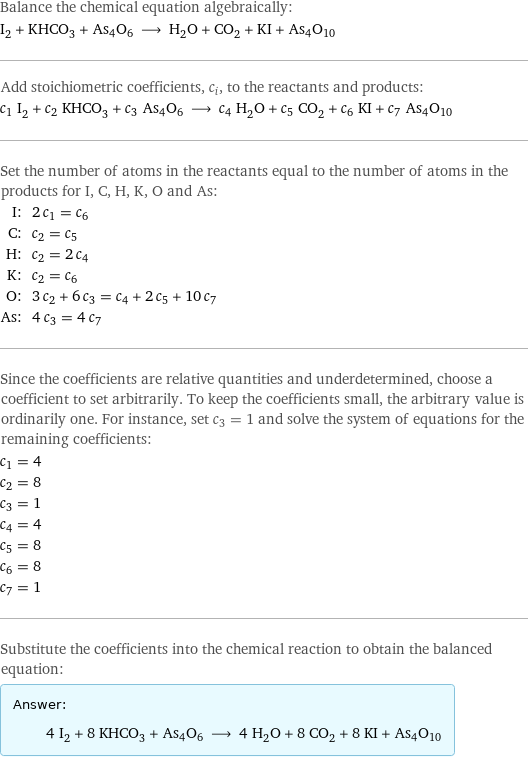 Balance the chemical equation algebraically: I_2 + KHCO_3 + As4O6 ⟶ H_2O + CO_2 + KI + As4O10 Add stoichiometric coefficients, c_i, to the reactants and products: c_1 I_2 + c_2 KHCO_3 + c_3 As4O6 ⟶ c_4 H_2O + c_5 CO_2 + c_6 KI + c_7 As4O10 Set the number of atoms in the reactants equal to the number of atoms in the products for I, C, H, K, O and As: I: | 2 c_1 = c_6 C: | c_2 = c_5 H: | c_2 = 2 c_4 K: | c_2 = c_6 O: | 3 c_2 + 6 c_3 = c_4 + 2 c_5 + 10 c_7 As: | 4 c_3 = 4 c_7 Since the coefficients are relative quantities and underdetermined, choose a coefficient to set arbitrarily. To keep the coefficients small, the arbitrary value is ordinarily one. For instance, set c_3 = 1 and solve the system of equations for the remaining coefficients: c_1 = 4 c_2 = 8 c_3 = 1 c_4 = 4 c_5 = 8 c_6 = 8 c_7 = 1 Substitute the coefficients into the chemical reaction to obtain the balanced equation: Answer: |   | 4 I_2 + 8 KHCO_3 + As4O6 ⟶ 4 H_2O + 8 CO_2 + 8 KI + As4O10