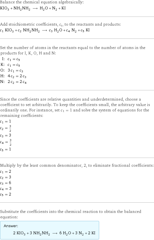 Balance the chemical equation algebraically: KIO_3 + NH_2NH_2 ⟶ H_2O + N_2 + KI Add stoichiometric coefficients, c_i, to the reactants and products: c_1 KIO_3 + c_2 NH_2NH_2 ⟶ c_3 H_2O + c_4 N_2 + c_5 KI Set the number of atoms in the reactants equal to the number of atoms in the products for I, K, O, H and N: I: | c_1 = c_5 K: | c_1 = c_5 O: | 3 c_1 = c_3 H: | 4 c_2 = 2 c_3 N: | 2 c_2 = 2 c_4 Since the coefficients are relative quantities and underdetermined, choose a coefficient to set arbitrarily. To keep the coefficients small, the arbitrary value is ordinarily one. For instance, set c_1 = 1 and solve the system of equations for the remaining coefficients: c_1 = 1 c_2 = 3/2 c_3 = 3 c_4 = 3/2 c_5 = 1 Multiply by the least common denominator, 2, to eliminate fractional coefficients: c_1 = 2 c_2 = 3 c_3 = 6 c_4 = 3 c_5 = 2 Substitute the coefficients into the chemical reaction to obtain the balanced equation: Answer: |   | 2 KIO_3 + 3 NH_2NH_2 ⟶ 6 H_2O + 3 N_2 + 2 KI