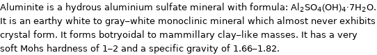 Aluminite is a hydrous aluminium sulfate mineral with formula: Al_2SO_4(OH)_4·7H_2O. It is an earthy white to gray-white monoclinic mineral which almost never exhibits crystal form. It forms botryoidal to mammillary clay-like masses. It has a very soft Mohs hardness of 1-2 and a specific gravity of 1.66-1.82.