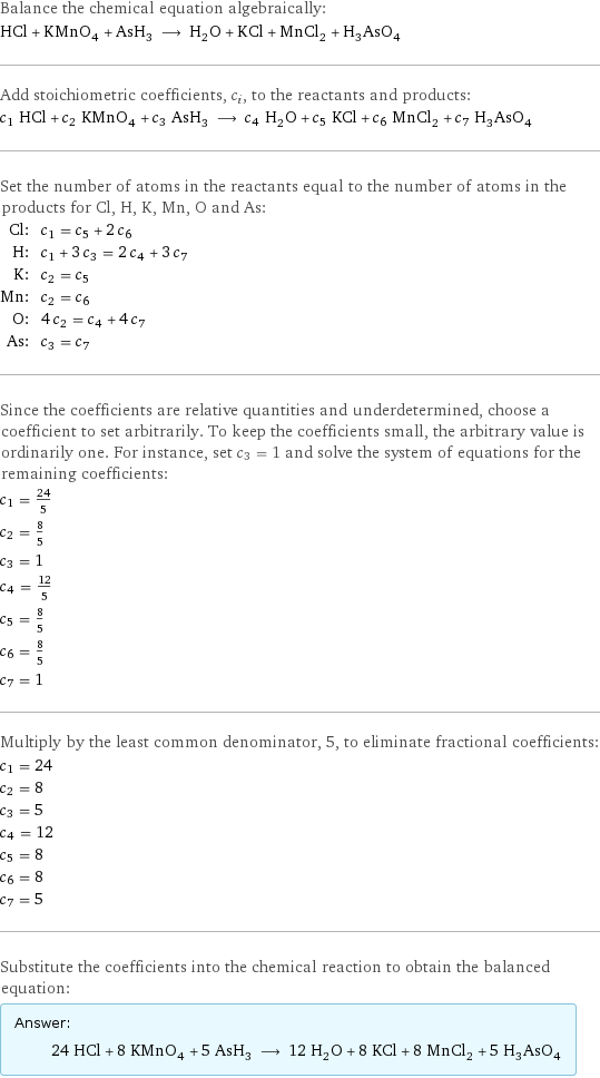 Balance the chemical equation algebraically: HCl + KMnO_4 + AsH_3 ⟶ H_2O + KCl + MnCl_2 + H_3AsO_4 Add stoichiometric coefficients, c_i, to the reactants and products: c_1 HCl + c_2 KMnO_4 + c_3 AsH_3 ⟶ c_4 H_2O + c_5 KCl + c_6 MnCl_2 + c_7 H_3AsO_4 Set the number of atoms in the reactants equal to the number of atoms in the products for Cl, H, K, Mn, O and As: Cl: | c_1 = c_5 + 2 c_6 H: | c_1 + 3 c_3 = 2 c_4 + 3 c_7 K: | c_2 = c_5 Mn: | c_2 = c_6 O: | 4 c_2 = c_4 + 4 c_7 As: | c_3 = c_7 Since the coefficients are relative quantities and underdetermined, choose a coefficient to set arbitrarily. To keep the coefficients small, the arbitrary value is ordinarily one. For instance, set c_3 = 1 and solve the system of equations for the remaining coefficients: c_1 = 24/5 c_2 = 8/5 c_3 = 1 c_4 = 12/5 c_5 = 8/5 c_6 = 8/5 c_7 = 1 Multiply by the least common denominator, 5, to eliminate fractional coefficients: c_1 = 24 c_2 = 8 c_3 = 5 c_4 = 12 c_5 = 8 c_6 = 8 c_7 = 5 Substitute the coefficients into the chemical reaction to obtain the balanced equation: Answer: |   | 24 HCl + 8 KMnO_4 + 5 AsH_3 ⟶ 12 H_2O + 8 KCl + 8 MnCl_2 + 5 H_3AsO_4