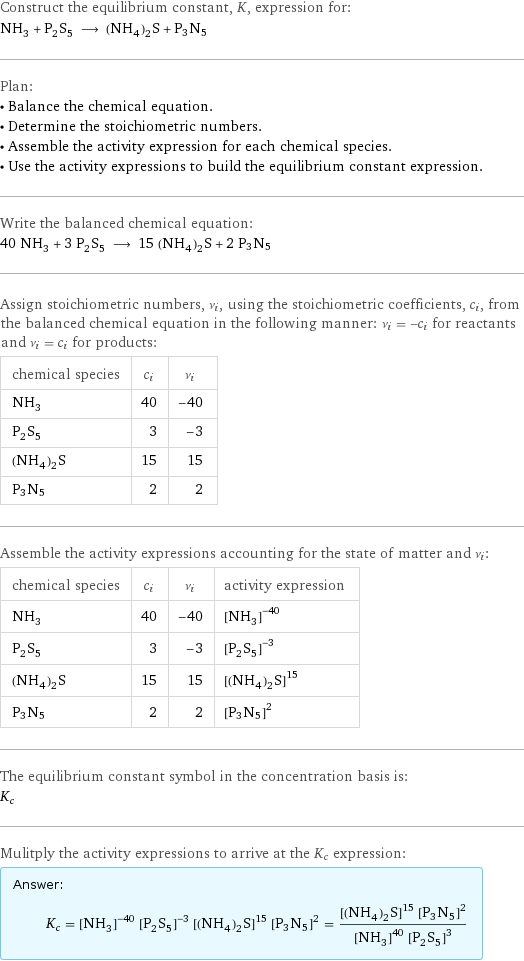 Construct the equilibrium constant, K, expression for: NH_3 + P_2S_5 ⟶ (NH_4)_2S + P3N5 Plan: • Balance the chemical equation. • Determine the stoichiometric numbers. • Assemble the activity expression for each chemical species. • Use the activity expressions to build the equilibrium constant expression. Write the balanced chemical equation: 40 NH_3 + 3 P_2S_5 ⟶ 15 (NH_4)_2S + 2 P3N5 Assign stoichiometric numbers, ν_i, using the stoichiometric coefficients, c_i, from the balanced chemical equation in the following manner: ν_i = -c_i for reactants and ν_i = c_i for products: chemical species | c_i | ν_i NH_3 | 40 | -40 P_2S_5 | 3 | -3 (NH_4)_2S | 15 | 15 P3N5 | 2 | 2 Assemble the activity expressions accounting for the state of matter and ν_i: chemical species | c_i | ν_i | activity expression NH_3 | 40 | -40 | ([NH3])^(-40) P_2S_5 | 3 | -3 | ([P2S5])^(-3) (NH_4)_2S | 15 | 15 | ([(NH4)2S])^15 P3N5 | 2 | 2 | ([P3N5])^2 The equilibrium constant symbol in the concentration basis is: K_c Mulitply the activity expressions to arrive at the K_c expression: Answer: |   | K_c = ([NH3])^(-40) ([P2S5])^(-3) ([(NH4)2S])^15 ([P3N5])^2 = (([(NH4)2S])^15 ([P3N5])^2)/(([NH3])^40 ([P2S5])^3)