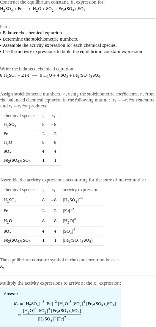 Construct the equilibrium constant, K, expression for: H_2SO_4 + Fe ⟶ H_2O + SO_2 + Fe2(SO4)3SO4 Plan: • Balance the chemical equation. • Determine the stoichiometric numbers. • Assemble the activity expression for each chemical species. • Use the activity expressions to build the equilibrium constant expression. Write the balanced chemical equation: 8 H_2SO_4 + 2 Fe ⟶ 8 H_2O + 4 SO_2 + Fe2(SO4)3SO4 Assign stoichiometric numbers, ν_i, using the stoichiometric coefficients, c_i, from the balanced chemical equation in the following manner: ν_i = -c_i for reactants and ν_i = c_i for products: chemical species | c_i | ν_i H_2SO_4 | 8 | -8 Fe | 2 | -2 H_2O | 8 | 8 SO_2 | 4 | 4 Fe2(SO4)3SO4 | 1 | 1 Assemble the activity expressions accounting for the state of matter and ν_i: chemical species | c_i | ν_i | activity expression H_2SO_4 | 8 | -8 | ([H2SO4])^(-8) Fe | 2 | -2 | ([Fe])^(-2) H_2O | 8 | 8 | ([H2O])^8 SO_2 | 4 | 4 | ([SO2])^4 Fe2(SO4)3SO4 | 1 | 1 | [Fe2(SO4)3SO4] The equilibrium constant symbol in the concentration basis is: K_c Mulitply the activity expressions to arrive at the K_c expression: Answer: |   | K_c = ([H2SO4])^(-8) ([Fe])^(-2) ([H2O])^8 ([SO2])^4 [Fe2(SO4)3SO4] = (([H2O])^8 ([SO2])^4 [Fe2(SO4)3SO4])/(([H2SO4])^8 ([Fe])^2)