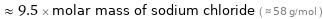  ≈ 9.5 × molar mass of sodium chloride ( ≈ 58 g/mol )