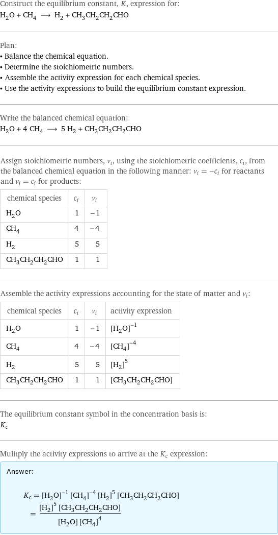 Construct the equilibrium constant, K, expression for: H_2O + CH_4 ⟶ H_2 + CH_3CH_2CH_2CHO Plan: • Balance the chemical equation. • Determine the stoichiometric numbers. • Assemble the activity expression for each chemical species. • Use the activity expressions to build the equilibrium constant expression. Write the balanced chemical equation: H_2O + 4 CH_4 ⟶ 5 H_2 + CH_3CH_2CH_2CHO Assign stoichiometric numbers, ν_i, using the stoichiometric coefficients, c_i, from the balanced chemical equation in the following manner: ν_i = -c_i for reactants and ν_i = c_i for products: chemical species | c_i | ν_i H_2O | 1 | -1 CH_4 | 4 | -4 H_2 | 5 | 5 CH_3CH_2CH_2CHO | 1 | 1 Assemble the activity expressions accounting for the state of matter and ν_i: chemical species | c_i | ν_i | activity expression H_2O | 1 | -1 | ([H2O])^(-1) CH_4 | 4 | -4 | ([CH4])^(-4) H_2 | 5 | 5 | ([H2])^5 CH_3CH_2CH_2CHO | 1 | 1 | [CH3CH2CH2CHO] The equilibrium constant symbol in the concentration basis is: K_c Mulitply the activity expressions to arrive at the K_c expression: Answer: |   | K_c = ([H2O])^(-1) ([CH4])^(-4) ([H2])^5 [CH3CH2CH2CHO] = (([H2])^5 [CH3CH2CH2CHO])/([H2O] ([CH4])^4)