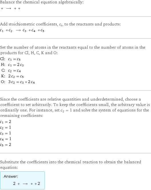 Balance the chemical equation algebraically:  + ⟶ + +  Add stoichiometric coefficients, c_i, to the reactants and products: c_1 + c_2 ⟶ c_3 + c_4 + c_5  Set the number of atoms in the reactants equal to the number of atoms in the products for Cl, H, C, K and O: Cl: | c_1 = c_5 H: | c_1 = 2 c_3 C: | c_2 = c_4 K: | 2 c_2 = c_5 O: | 3 c_2 = c_3 + 2 c_4 Since the coefficients are relative quantities and underdetermined, choose a coefficient to set arbitrarily. To keep the coefficients small, the arbitrary value is ordinarily one. For instance, set c_2 = 1 and solve the system of equations for the remaining coefficients: c_1 = 2 c_2 = 1 c_3 = 1 c_4 = 1 c_5 = 2 Substitute the coefficients into the chemical reaction to obtain the balanced equation: Answer: |   | 2 + ⟶ + + 2 