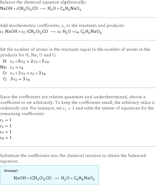 Balance the chemical equation algebraically: NaOH + (CH_3O)_2CO ⟶ H_2O + C_3H_5NaO_3 Add stoichiometric coefficients, c_i, to the reactants and products: c_1 NaOH + c_2 (CH_3O)_2CO ⟶ c_3 H_2O + c_4 C_3H_5NaO_3 Set the number of atoms in the reactants equal to the number of atoms in the products for H, Na, O and C: H: | c_1 + 6 c_2 = 2 c_3 + 5 c_4 Na: | c_1 = c_4 O: | c_1 + 3 c_2 = c_3 + 3 c_4 C: | 3 c_2 = 3 c_4 Since the coefficients are relative quantities and underdetermined, choose a coefficient to set arbitrarily. To keep the coefficients small, the arbitrary value is ordinarily one. For instance, set c_1 = 1 and solve the system of equations for the remaining coefficients: c_1 = 1 c_2 = 1 c_3 = 1 c_4 = 1 Substitute the coefficients into the chemical reaction to obtain the balanced equation: Answer: |   | NaOH + (CH_3O)_2CO ⟶ H_2O + C_3H_5NaO_3