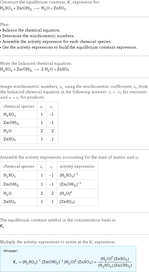 Construct the equilibrium constant, K, expression for: H_2SO_3 + Zn(OH)_2 ⟶ H_2O + ZnSO3 Plan: • Balance the chemical equation. • Determine the stoichiometric numbers. • Assemble the activity expression for each chemical species. • Use the activity expressions to build the equilibrium constant expression. Write the balanced chemical equation: H_2SO_3 + Zn(OH)_2 ⟶ 2 H_2O + ZnSO3 Assign stoichiometric numbers, ν_i, using the stoichiometric coefficients, c_i, from the balanced chemical equation in the following manner: ν_i = -c_i for reactants and ν_i = c_i for products: chemical species | c_i | ν_i H_2SO_3 | 1 | -1 Zn(OH)_2 | 1 | -1 H_2O | 2 | 2 ZnSO3 | 1 | 1 Assemble the activity expressions accounting for the state of matter and ν_i: chemical species | c_i | ν_i | activity expression H_2SO_3 | 1 | -1 | ([H2SO3])^(-1) Zn(OH)_2 | 1 | -1 | ([Zn(OH)2])^(-1) H_2O | 2 | 2 | ([H2O])^2 ZnSO3 | 1 | 1 | [ZnSO3] The equilibrium constant symbol in the concentration basis is: K_c Mulitply the activity expressions to arrive at the K_c expression: Answer: |   | K_c = ([H2SO3])^(-1) ([Zn(OH)2])^(-1) ([H2O])^2 [ZnSO3] = (([H2O])^2 [ZnSO3])/([H2SO3] [Zn(OH)2])