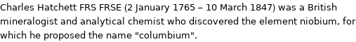 Charles Hatchett FRS FRSE (2 January 1765 - 10 March 1847) was a British mineralogist and analytical chemist who discovered the element niobium, for which he proposed the name 