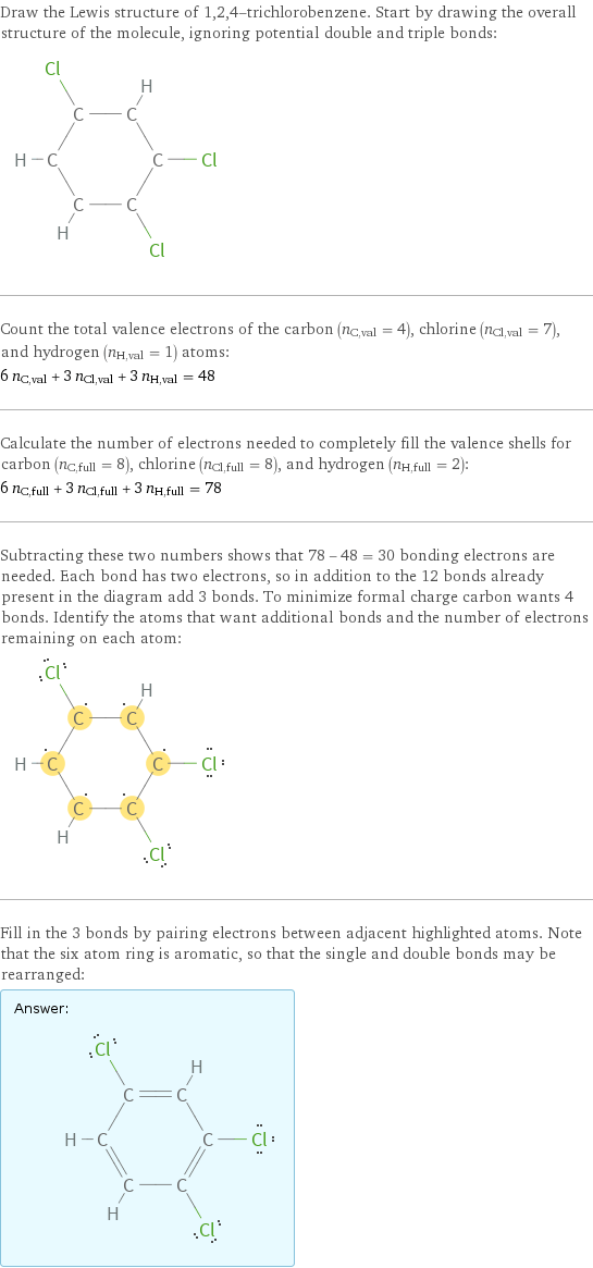 Draw the Lewis structure of 1, 2, 4-trichlorobenzene. Start by drawing the overall structure of the molecule, ignoring potential double and triple bonds:  Count the total valence electrons of the carbon (n_C, val = 4), chlorine (n_Cl, val = 7), and hydrogen (n_H, val = 1) atoms: 6 n_C, val + 3 n_Cl, val + 3 n_H, val = 48 Calculate the number of electrons needed to completely fill the valence shells for carbon (n_C, full = 8), chlorine (n_Cl, full = 8), and hydrogen (n_H, full = 2): 6 n_C, full + 3 n_Cl, full + 3 n_H, full = 78 Subtracting these two numbers shows that 78 - 48 = 30 bonding electrons are needed. Each bond has two electrons, so in addition to the 12 bonds already present in the diagram add 3 bonds. To minimize formal charge carbon wants 4 bonds. Identify the atoms that want additional bonds and the number of electrons remaining on each atom:  Fill in the 3 bonds by pairing electrons between adjacent highlighted atoms. Note that the six atom ring is aromatic, so that the single and double bonds may be rearranged: Answer: |   | 