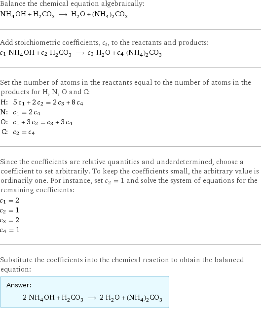 Balance the chemical equation algebraically: NH_4OH + H_2CO_3 ⟶ H_2O + (NH_4)_2CO_3 Add stoichiometric coefficients, c_i, to the reactants and products: c_1 NH_4OH + c_2 H_2CO_3 ⟶ c_3 H_2O + c_4 (NH_4)_2CO_3 Set the number of atoms in the reactants equal to the number of atoms in the products for H, N, O and C: H: | 5 c_1 + 2 c_2 = 2 c_3 + 8 c_4 N: | c_1 = 2 c_4 O: | c_1 + 3 c_2 = c_3 + 3 c_4 C: | c_2 = c_4 Since the coefficients are relative quantities and underdetermined, choose a coefficient to set arbitrarily. To keep the coefficients small, the arbitrary value is ordinarily one. For instance, set c_2 = 1 and solve the system of equations for the remaining coefficients: c_1 = 2 c_2 = 1 c_3 = 2 c_4 = 1 Substitute the coefficients into the chemical reaction to obtain the balanced equation: Answer: |   | 2 NH_4OH + H_2CO_3 ⟶ 2 H_2O + (NH_4)_2CO_3