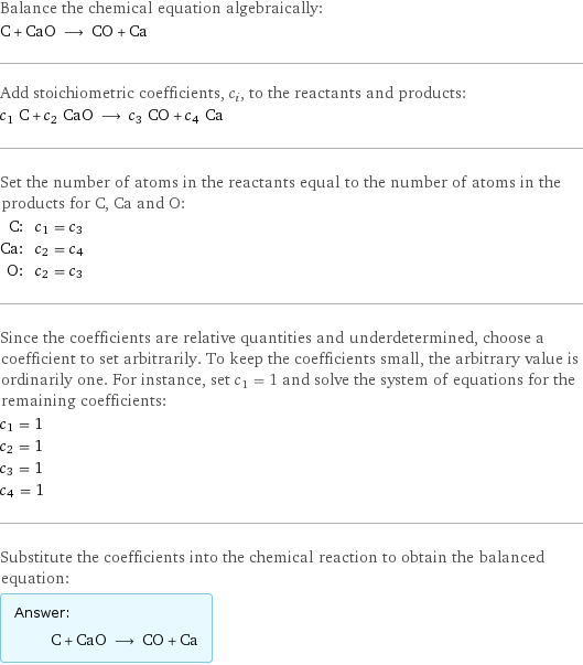 Balance the chemical equation algebraically: C + CaO ⟶ CO + Ca Add stoichiometric coefficients, c_i, to the reactants and products: c_1 C + c_2 CaO ⟶ c_3 CO + c_4 Ca Set the number of atoms in the reactants equal to the number of atoms in the products for C, Ca and O: C: | c_1 = c_3 Ca: | c_2 = c_4 O: | c_2 = c_3 Since the coefficients are relative quantities and underdetermined, choose a coefficient to set arbitrarily. To keep the coefficients small, the arbitrary value is ordinarily one. For instance, set c_1 = 1 and solve the system of equations for the remaining coefficients: c_1 = 1 c_2 = 1 c_3 = 1 c_4 = 1 Substitute the coefficients into the chemical reaction to obtain the balanced equation: Answer: |   | C + CaO ⟶ CO + Ca