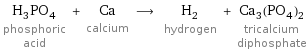 H_3PO_4 phosphoric acid + Ca calcium ⟶ H_2 hydrogen + Ca_3(PO_4)_2 tricalcium diphosphate