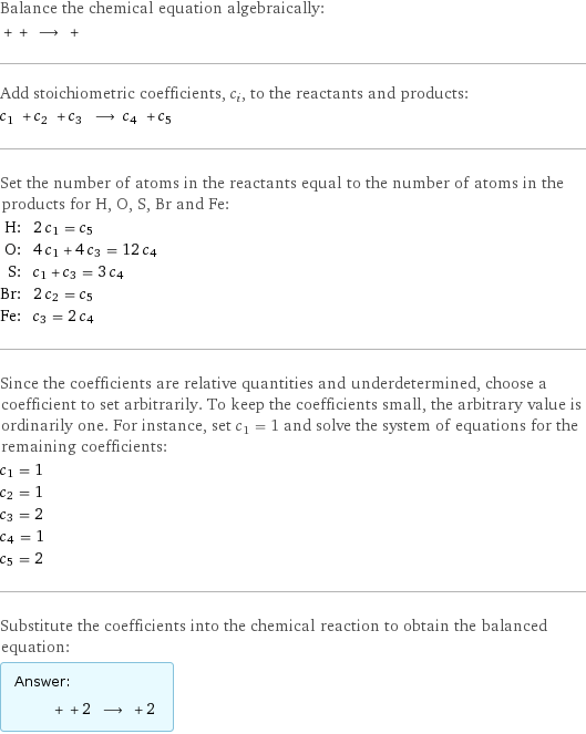 Balance the chemical equation algebraically:  + + ⟶ +  Add stoichiometric coefficients, c_i, to the reactants and products: c_1 + c_2 + c_3 ⟶ c_4 + c_5  Set the number of atoms in the reactants equal to the number of atoms in the products for H, O, S, Br and Fe: H: | 2 c_1 = c_5 O: | 4 c_1 + 4 c_3 = 12 c_4 S: | c_1 + c_3 = 3 c_4 Br: | 2 c_2 = c_5 Fe: | c_3 = 2 c_4 Since the coefficients are relative quantities and underdetermined, choose a coefficient to set arbitrarily. To keep the coefficients small, the arbitrary value is ordinarily one. For instance, set c_1 = 1 and solve the system of equations for the remaining coefficients: c_1 = 1 c_2 = 1 c_3 = 2 c_4 = 1 c_5 = 2 Substitute the coefficients into the chemical reaction to obtain the balanced equation: Answer: |   | + + 2 ⟶ + 2 