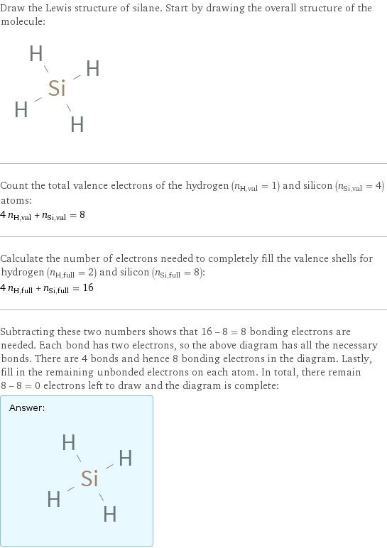 Draw the Lewis structure of silane. Start by drawing the overall structure of the molecule:  Count the total valence electrons of the hydrogen (n_H, val = 1) and silicon (n_Si, val = 4) atoms: 4 n_H, val + n_Si, val = 8 Calculate the number of electrons needed to completely fill the valence shells for hydrogen (n_H, full = 2) and silicon (n_Si, full = 8): 4 n_H, full + n_Si, full = 16 Subtracting these two numbers shows that 16 - 8 = 8 bonding electrons are needed. Each bond has two electrons, so the above diagram has all the necessary bonds. There are 4 bonds and hence 8 bonding electrons in the diagram. Lastly, fill in the remaining unbonded electrons on each atom. In total, there remain 8 - 8 = 0 electrons left to draw and the diagram is complete: Answer: |   | 