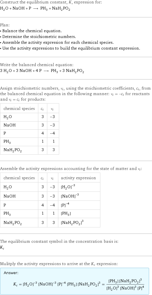 Construct the equilibrium constant, K, expression for: H_2O + NaOH + P ⟶ PH_3 + NaH_2PO_2 Plan: • Balance the chemical equation. • Determine the stoichiometric numbers. • Assemble the activity expression for each chemical species. • Use the activity expressions to build the equilibrium constant expression. Write the balanced chemical equation: 3 H_2O + 3 NaOH + 4 P ⟶ PH_3 + 3 NaH_2PO_2 Assign stoichiometric numbers, ν_i, using the stoichiometric coefficients, c_i, from the balanced chemical equation in the following manner: ν_i = -c_i for reactants and ν_i = c_i for products: chemical species | c_i | ν_i H_2O | 3 | -3 NaOH | 3 | -3 P | 4 | -4 PH_3 | 1 | 1 NaH_2PO_2 | 3 | 3 Assemble the activity expressions accounting for the state of matter and ν_i: chemical species | c_i | ν_i | activity expression H_2O | 3 | -3 | ([H2O])^(-3) NaOH | 3 | -3 | ([NaOH])^(-3) P | 4 | -4 | ([P])^(-4) PH_3 | 1 | 1 | [PH3] NaH_2PO_2 | 3 | 3 | ([NaH2PO2])^3 The equilibrium constant symbol in the concentration basis is: K_c Mulitply the activity expressions to arrive at the K_c expression: Answer: |   | K_c = ([H2O])^(-3) ([NaOH])^(-3) ([P])^(-4) [PH3] ([NaH2PO2])^3 = ([PH3] ([NaH2PO2])^3)/(([H2O])^3 ([NaOH])^3 ([P])^4)