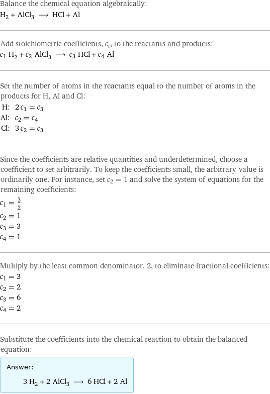 Balance the chemical equation algebraically: H_2 + AlCl_3 ⟶ HCl + Al Add stoichiometric coefficients, c_i, to the reactants and products: c_1 H_2 + c_2 AlCl_3 ⟶ c_3 HCl + c_4 Al Set the number of atoms in the reactants equal to the number of atoms in the products for H, Al and Cl: H: | 2 c_1 = c_3 Al: | c_2 = c_4 Cl: | 3 c_2 = c_3 Since the coefficients are relative quantities and underdetermined, choose a coefficient to set arbitrarily. To keep the coefficients small, the arbitrary value is ordinarily one. For instance, set c_2 = 1 and solve the system of equations for the remaining coefficients: c_1 = 3/2 c_2 = 1 c_3 = 3 c_4 = 1 Multiply by the least common denominator, 2, to eliminate fractional coefficients: c_1 = 3 c_2 = 2 c_3 = 6 c_4 = 2 Substitute the coefficients into the chemical reaction to obtain the balanced equation: Answer: |   | 3 H_2 + 2 AlCl_3 ⟶ 6 HCl + 2 Al