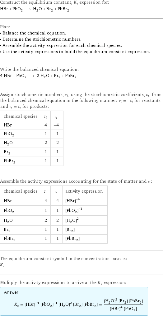 Construct the equilibrium constant, K, expression for: HBr + PbO_2 ⟶ H_2O + Br_2 + PbBr_2 Plan: • Balance the chemical equation. • Determine the stoichiometric numbers. • Assemble the activity expression for each chemical species. • Use the activity expressions to build the equilibrium constant expression. Write the balanced chemical equation: 4 HBr + PbO_2 ⟶ 2 H_2O + Br_2 + PbBr_2 Assign stoichiometric numbers, ν_i, using the stoichiometric coefficients, c_i, from the balanced chemical equation in the following manner: ν_i = -c_i for reactants and ν_i = c_i for products: chemical species | c_i | ν_i HBr | 4 | -4 PbO_2 | 1 | -1 H_2O | 2 | 2 Br_2 | 1 | 1 PbBr_2 | 1 | 1 Assemble the activity expressions accounting for the state of matter and ν_i: chemical species | c_i | ν_i | activity expression HBr | 4 | -4 | ([HBr])^(-4) PbO_2 | 1 | -1 | ([PbO2])^(-1) H_2O | 2 | 2 | ([H2O])^2 Br_2 | 1 | 1 | [Br2] PbBr_2 | 1 | 1 | [PbBr2] The equilibrium constant symbol in the concentration basis is: K_c Mulitply the activity expressions to arrive at the K_c expression: Answer: |   | K_c = ([HBr])^(-4) ([PbO2])^(-1) ([H2O])^2 [Br2] [PbBr2] = (([H2O])^2 [Br2] [PbBr2])/(([HBr])^4 [PbO2])