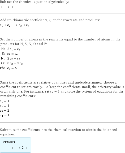 Balance the chemical equation algebraically:  + ⟶ +  Add stoichiometric coefficients, c_i, to the reactants and products: c_1 + c_2 ⟶ c_3 + c_4  Set the number of atoms in the reactants equal to the number of atoms in the products for H, S, N, O and Pb: H: | 2 c_1 = c_3 S: | c_1 = c_4 N: | 2 c_2 = c_3 O: | 6 c_2 = 3 c_3 Pb: | c_2 = c_4 Since the coefficients are relative quantities and underdetermined, choose a coefficient to set arbitrarily. To keep the coefficients small, the arbitrary value is ordinarily one. For instance, set c_1 = 1 and solve the system of equations for the remaining coefficients: c_1 = 1 c_2 = 1 c_3 = 2 c_4 = 1 Substitute the coefficients into the chemical reaction to obtain the balanced equation: Answer: |   | + ⟶ 2 + 