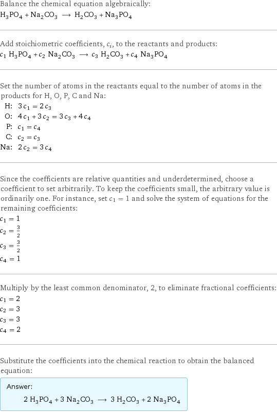 Balance the chemical equation algebraically: H_3PO_4 + Na_2CO_3 ⟶ H_2CO_3 + Na_3PO_4 Add stoichiometric coefficients, c_i, to the reactants and products: c_1 H_3PO_4 + c_2 Na_2CO_3 ⟶ c_3 H_2CO_3 + c_4 Na_3PO_4 Set the number of atoms in the reactants equal to the number of atoms in the products for H, O, P, C and Na: H: | 3 c_1 = 2 c_3 O: | 4 c_1 + 3 c_2 = 3 c_3 + 4 c_4 P: | c_1 = c_4 C: | c_2 = c_3 Na: | 2 c_2 = 3 c_4 Since the coefficients are relative quantities and underdetermined, choose a coefficient to set arbitrarily. To keep the coefficients small, the arbitrary value is ordinarily one. For instance, set c_1 = 1 and solve the system of equations for the remaining coefficients: c_1 = 1 c_2 = 3/2 c_3 = 3/2 c_4 = 1 Multiply by the least common denominator, 2, to eliminate fractional coefficients: c_1 = 2 c_2 = 3 c_3 = 3 c_4 = 2 Substitute the coefficients into the chemical reaction to obtain the balanced equation: Answer: |   | 2 H_3PO_4 + 3 Na_2CO_3 ⟶ 3 H_2CO_3 + 2 Na_3PO_4