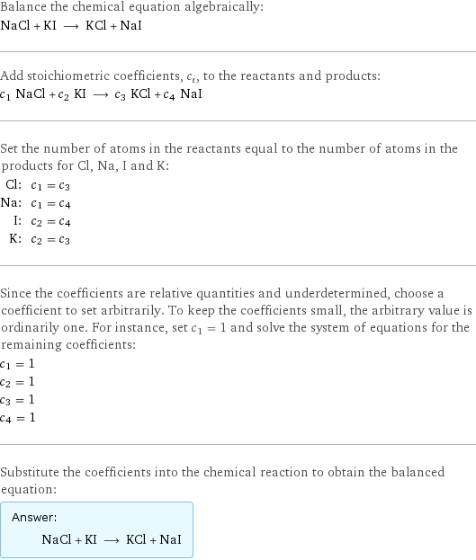 Balance the chemical equation algebraically: NaCl + KI ⟶ KCl + NaI Add stoichiometric coefficients, c_i, to the reactants and products: c_1 NaCl + c_2 KI ⟶ c_3 KCl + c_4 NaI Set the number of atoms in the reactants equal to the number of atoms in the products for Cl, Na, I and K: Cl: | c_1 = c_3 Na: | c_1 = c_4 I: | c_2 = c_4 K: | c_2 = c_3 Since the coefficients are relative quantities and underdetermined, choose a coefficient to set arbitrarily. To keep the coefficients small, the arbitrary value is ordinarily one. For instance, set c_1 = 1 and solve the system of equations for the remaining coefficients: c_1 = 1 c_2 = 1 c_3 = 1 c_4 = 1 Substitute the coefficients into the chemical reaction to obtain the balanced equation: Answer: |   | NaCl + KI ⟶ KCl + NaI