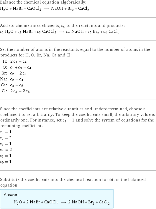 Balance the chemical equation algebraically: H_2O + NaBr + CaOCl2 ⟶ NaOH + Br_2 + CaCl_2 Add stoichiometric coefficients, c_i, to the reactants and products: c_1 H_2O + c_2 NaBr + c_3 CaOCl2 ⟶ c_4 NaOH + c_5 Br_2 + c_6 CaCl_2 Set the number of atoms in the reactants equal to the number of atoms in the products for H, O, Br, Na, Ca and Cl: H: | 2 c_1 = c_4 O: | c_1 + c_3 = c_4 Br: | c_2 = 2 c_5 Na: | c_2 = c_4 Ca: | c_3 = c_6 Cl: | 2 c_3 = 2 c_6 Since the coefficients are relative quantities and underdetermined, choose a coefficient to set arbitrarily. To keep the coefficients small, the arbitrary value is ordinarily one. For instance, set c_1 = 1 and solve the system of equations for the remaining coefficients: c_1 = 1 c_2 = 2 c_3 = 1 c_4 = 2 c_5 = 1 c_6 = 1 Substitute the coefficients into the chemical reaction to obtain the balanced equation: Answer: |   | H_2O + 2 NaBr + CaOCl2 ⟶ 2 NaOH + Br_2 + CaCl_2