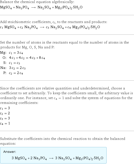 Balance the chemical equation algebraically: MgSO_4 + Na_3PO_4 ⟶ Na_2SO_4 + Mg_3(PO_4)_2·5H_2O Add stoichiometric coefficients, c_i, to the reactants and products: c_1 MgSO_4 + c_2 Na_3PO_4 ⟶ c_3 Na_2SO_4 + c_4 Mg_3(PO_4)_2·5H_2O Set the number of atoms in the reactants equal to the number of atoms in the products for Mg, O, S, Na and P: Mg: | c_1 = 3 c_4 O: | 4 c_1 + 4 c_2 = 4 c_3 + 8 c_4 S: | c_1 = c_3 Na: | 3 c_2 = 2 c_3 P: | c_2 = 2 c_4 Since the coefficients are relative quantities and underdetermined, choose a coefficient to set arbitrarily. To keep the coefficients small, the arbitrary value is ordinarily one. For instance, set c_4 = 1 and solve the system of equations for the remaining coefficients: c_1 = 3 c_2 = 2 c_3 = 3 c_4 = 1 Substitute the coefficients into the chemical reaction to obtain the balanced equation: Answer: |   | 3 MgSO_4 + 2 Na_3PO_4 ⟶ 3 Na_2SO_4 + Mg_3(PO_4)_2·5H_2O