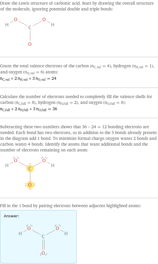 Draw the Lewis structure of carbonic acid. Start by drawing the overall structure of the molecule, ignoring potential double and triple bonds:  Count the total valence electrons of the carbon (n_C, val = 4), hydrogen (n_H, val = 1), and oxygen (n_O, val = 6) atoms: n_C, val + 2 n_H, val + 3 n_O, val = 24 Calculate the number of electrons needed to completely fill the valence shells for carbon (n_C, full = 8), hydrogen (n_H, full = 2), and oxygen (n_O, full = 8): n_C, full + 2 n_H, full + 3 n_O, full = 36 Subtracting these two numbers shows that 36 - 24 = 12 bonding electrons are needed. Each bond has two electrons, so in addition to the 5 bonds already present in the diagram add 1 bond. To minimize formal charge oxygen wants 2 bonds and carbon wants 4 bonds. Identify the atoms that want additional bonds and the number of electrons remaining on each atom:  Fill in the 1 bond by pairing electrons between adjacent highlighted atoms: Answer: |   | 