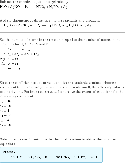 Balance the chemical equation algebraically: H_2O + AgNO_3 + P_4 ⟶ HNO_3 + H_3PO_4 + Ag Add stoichiometric coefficients, c_i, to the reactants and products: c_1 H_2O + c_2 AgNO_3 + c_3 P_4 ⟶ c_4 HNO_3 + c_5 H_3PO_4 + c_6 Ag Set the number of atoms in the reactants equal to the number of atoms in the products for H, O, Ag, N and P: H: | 2 c_1 = c_4 + 3 c_5 O: | c_1 + 3 c_2 = 3 c_4 + 4 c_5 Ag: | c_2 = c_6 N: | c_2 = c_4 P: | 4 c_3 = c_5 Since the coefficients are relative quantities and underdetermined, choose a coefficient to set arbitrarily. To keep the coefficients small, the arbitrary value is ordinarily one. For instance, set c_3 = 1 and solve the system of equations for the remaining coefficients: c_1 = 16 c_2 = 20 c_3 = 1 c_4 = 20 c_5 = 4 c_6 = 20 Substitute the coefficients into the chemical reaction to obtain the balanced equation: Answer: |   | 16 H_2O + 20 AgNO_3 + P_4 ⟶ 20 HNO_3 + 4 H_3PO_4 + 20 Ag