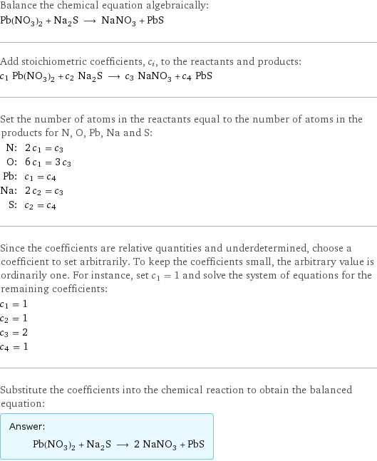 Balance the chemical equation algebraically: Pb(NO_3)_2 + Na_2S ⟶ NaNO_3 + PbS Add stoichiometric coefficients, c_i, to the reactants and products: c_1 Pb(NO_3)_2 + c_2 Na_2S ⟶ c_3 NaNO_3 + c_4 PbS Set the number of atoms in the reactants equal to the number of atoms in the products for N, O, Pb, Na and S: N: | 2 c_1 = c_3 O: | 6 c_1 = 3 c_3 Pb: | c_1 = c_4 Na: | 2 c_2 = c_3 S: | c_2 = c_4 Since the coefficients are relative quantities and underdetermined, choose a coefficient to set arbitrarily. To keep the coefficients small, the arbitrary value is ordinarily one. For instance, set c_1 = 1 and solve the system of equations for the remaining coefficients: c_1 = 1 c_2 = 1 c_3 = 2 c_4 = 1 Substitute the coefficients into the chemical reaction to obtain the balanced equation: Answer: |   | Pb(NO_3)_2 + Na_2S ⟶ 2 NaNO_3 + PbS