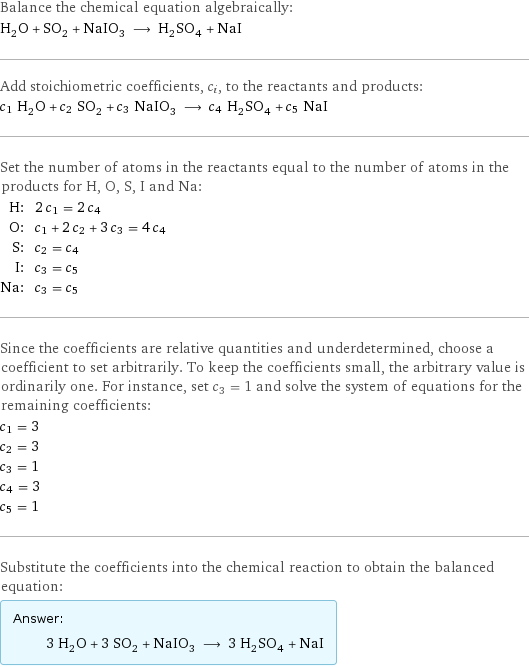 Balance the chemical equation algebraically: H_2O + SO_2 + NaIO_3 ⟶ H_2SO_4 + NaI Add stoichiometric coefficients, c_i, to the reactants and products: c_1 H_2O + c_2 SO_2 + c_3 NaIO_3 ⟶ c_4 H_2SO_4 + c_5 NaI Set the number of atoms in the reactants equal to the number of atoms in the products for H, O, S, I and Na: H: | 2 c_1 = 2 c_4 O: | c_1 + 2 c_2 + 3 c_3 = 4 c_4 S: | c_2 = c_4 I: | c_3 = c_5 Na: | c_3 = c_5 Since the coefficients are relative quantities and underdetermined, choose a coefficient to set arbitrarily. To keep the coefficients small, the arbitrary value is ordinarily one. For instance, set c_3 = 1 and solve the system of equations for the remaining coefficients: c_1 = 3 c_2 = 3 c_3 = 1 c_4 = 3 c_5 = 1 Substitute the coefficients into the chemical reaction to obtain the balanced equation: Answer: |   | 3 H_2O + 3 SO_2 + NaIO_3 ⟶ 3 H_2SO_4 + NaI