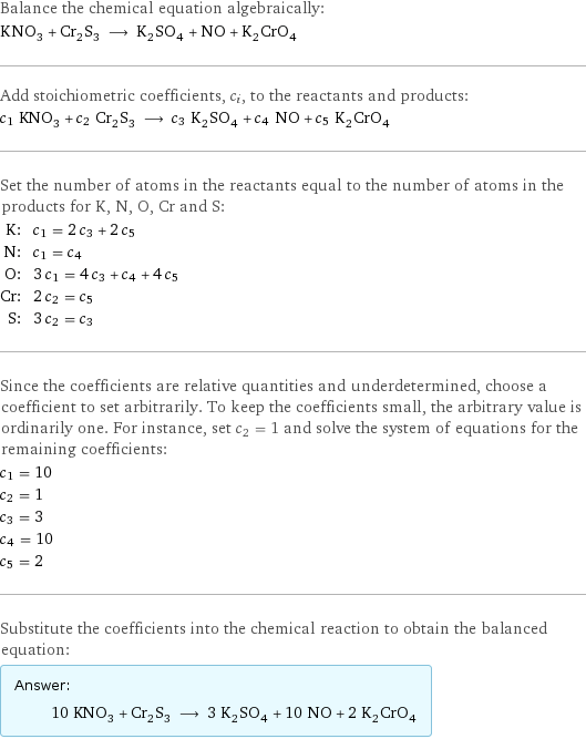 Balance the chemical equation algebraically: KNO_3 + Cr_2S_3 ⟶ K_2SO_4 + NO + K_2CrO_4 Add stoichiometric coefficients, c_i, to the reactants and products: c_1 KNO_3 + c_2 Cr_2S_3 ⟶ c_3 K_2SO_4 + c_4 NO + c_5 K_2CrO_4 Set the number of atoms in the reactants equal to the number of atoms in the products for K, N, O, Cr and S: K: | c_1 = 2 c_3 + 2 c_5 N: | c_1 = c_4 O: | 3 c_1 = 4 c_3 + c_4 + 4 c_5 Cr: | 2 c_2 = c_5 S: | 3 c_2 = c_3 Since the coefficients are relative quantities and underdetermined, choose a coefficient to set arbitrarily. To keep the coefficients small, the arbitrary value is ordinarily one. For instance, set c_2 = 1 and solve the system of equations for the remaining coefficients: c_1 = 10 c_2 = 1 c_3 = 3 c_4 = 10 c_5 = 2 Substitute the coefficients into the chemical reaction to obtain the balanced equation: Answer: |   | 10 KNO_3 + Cr_2S_3 ⟶ 3 K_2SO_4 + 10 NO + 2 K_2CrO_4