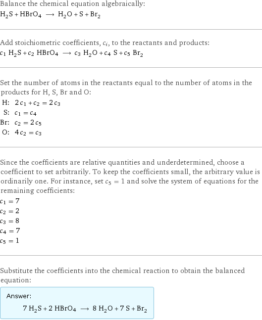 Balance the chemical equation algebraically: H_2S + HBrO4 ⟶ H_2O + S + Br_2 Add stoichiometric coefficients, c_i, to the reactants and products: c_1 H_2S + c_2 HBrO4 ⟶ c_3 H_2O + c_4 S + c_5 Br_2 Set the number of atoms in the reactants equal to the number of atoms in the products for H, S, Br and O: H: | 2 c_1 + c_2 = 2 c_3 S: | c_1 = c_4 Br: | c_2 = 2 c_5 O: | 4 c_2 = c_3 Since the coefficients are relative quantities and underdetermined, choose a coefficient to set arbitrarily. To keep the coefficients small, the arbitrary value is ordinarily one. For instance, set c_5 = 1 and solve the system of equations for the remaining coefficients: c_1 = 7 c_2 = 2 c_3 = 8 c_4 = 7 c_5 = 1 Substitute the coefficients into the chemical reaction to obtain the balanced equation: Answer: |   | 7 H_2S + 2 HBrO4 ⟶ 8 H_2O + 7 S + Br_2