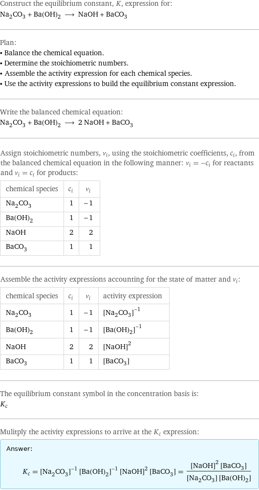 Construct the equilibrium constant, K, expression for: Na_2CO_3 + Ba(OH)_2 ⟶ NaOH + BaCO_3 Plan: • Balance the chemical equation. • Determine the stoichiometric numbers. • Assemble the activity expression for each chemical species. • Use the activity expressions to build the equilibrium constant expression. Write the balanced chemical equation: Na_2CO_3 + Ba(OH)_2 ⟶ 2 NaOH + BaCO_3 Assign stoichiometric numbers, ν_i, using the stoichiometric coefficients, c_i, from the balanced chemical equation in the following manner: ν_i = -c_i for reactants and ν_i = c_i for products: chemical species | c_i | ν_i Na_2CO_3 | 1 | -1 Ba(OH)_2 | 1 | -1 NaOH | 2 | 2 BaCO_3 | 1 | 1 Assemble the activity expressions accounting for the state of matter and ν_i: chemical species | c_i | ν_i | activity expression Na_2CO_3 | 1 | -1 | ([Na2CO3])^(-1) Ba(OH)_2 | 1 | -1 | ([Ba(OH)2])^(-1) NaOH | 2 | 2 | ([NaOH])^2 BaCO_3 | 1 | 1 | [BaCO3] The equilibrium constant symbol in the concentration basis is: K_c Mulitply the activity expressions to arrive at the K_c expression: Answer: |   | K_c = ([Na2CO3])^(-1) ([Ba(OH)2])^(-1) ([NaOH])^2 [BaCO3] = (([NaOH])^2 [BaCO3])/([Na2CO3] [Ba(OH)2])