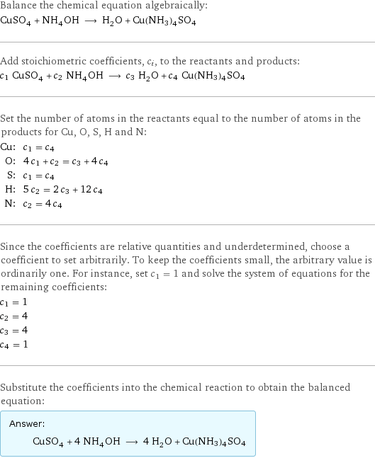 Balance the chemical equation algebraically: CuSO_4 + NH_4OH ⟶ H_2O + Cu(NH3)4SO4 Add stoichiometric coefficients, c_i, to the reactants and products: c_1 CuSO_4 + c_2 NH_4OH ⟶ c_3 H_2O + c_4 Cu(NH3)4SO4 Set the number of atoms in the reactants equal to the number of atoms in the products for Cu, O, S, H and N: Cu: | c_1 = c_4 O: | 4 c_1 + c_2 = c_3 + 4 c_4 S: | c_1 = c_4 H: | 5 c_2 = 2 c_3 + 12 c_4 N: | c_2 = 4 c_4 Since the coefficients are relative quantities and underdetermined, choose a coefficient to set arbitrarily. To keep the coefficients small, the arbitrary value is ordinarily one. For instance, set c_1 = 1 and solve the system of equations for the remaining coefficients: c_1 = 1 c_2 = 4 c_3 = 4 c_4 = 1 Substitute the coefficients into the chemical reaction to obtain the balanced equation: Answer: |   | CuSO_4 + 4 NH_4OH ⟶ 4 H_2O + Cu(NH3)4SO4