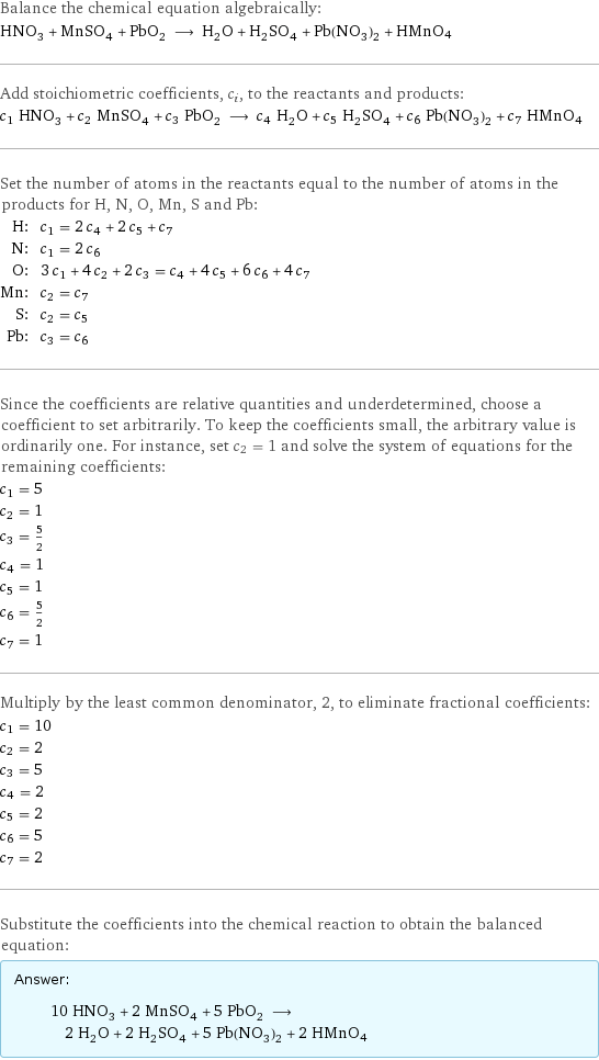 Balance the chemical equation algebraically: HNO_3 + MnSO_4 + PbO_2 ⟶ H_2O + H_2SO_4 + Pb(NO_3)_2 + HMnO4 Add stoichiometric coefficients, c_i, to the reactants and products: c_1 HNO_3 + c_2 MnSO_4 + c_3 PbO_2 ⟶ c_4 H_2O + c_5 H_2SO_4 + c_6 Pb(NO_3)_2 + c_7 HMnO4 Set the number of atoms in the reactants equal to the number of atoms in the products for H, N, O, Mn, S and Pb: H: | c_1 = 2 c_4 + 2 c_5 + c_7 N: | c_1 = 2 c_6 O: | 3 c_1 + 4 c_2 + 2 c_3 = c_4 + 4 c_5 + 6 c_6 + 4 c_7 Mn: | c_2 = c_7 S: | c_2 = c_5 Pb: | c_3 = c_6 Since the coefficients are relative quantities and underdetermined, choose a coefficient to set arbitrarily. To keep the coefficients small, the arbitrary value is ordinarily one. For instance, set c_2 = 1 and solve the system of equations for the remaining coefficients: c_1 = 5 c_2 = 1 c_3 = 5/2 c_4 = 1 c_5 = 1 c_6 = 5/2 c_7 = 1 Multiply by the least common denominator, 2, to eliminate fractional coefficients: c_1 = 10 c_2 = 2 c_3 = 5 c_4 = 2 c_5 = 2 c_6 = 5 c_7 = 2 Substitute the coefficients into the chemical reaction to obtain the balanced equation: Answer: |   | 10 HNO_3 + 2 MnSO_4 + 5 PbO_2 ⟶ 2 H_2O + 2 H_2SO_4 + 5 Pb(NO_3)_2 + 2 HMnO4