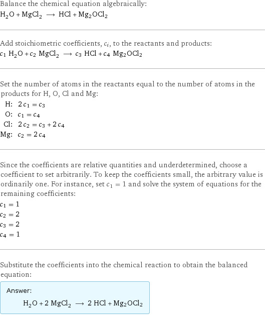 Balance the chemical equation algebraically: H_2O + MgCl_2 ⟶ HCl + Mg2OCl2 Add stoichiometric coefficients, c_i, to the reactants and products: c_1 H_2O + c_2 MgCl_2 ⟶ c_3 HCl + c_4 Mg2OCl2 Set the number of atoms in the reactants equal to the number of atoms in the products for H, O, Cl and Mg: H: | 2 c_1 = c_3 O: | c_1 = c_4 Cl: | 2 c_2 = c_3 + 2 c_4 Mg: | c_2 = 2 c_4 Since the coefficients are relative quantities and underdetermined, choose a coefficient to set arbitrarily. To keep the coefficients small, the arbitrary value is ordinarily one. For instance, set c_1 = 1 and solve the system of equations for the remaining coefficients: c_1 = 1 c_2 = 2 c_3 = 2 c_4 = 1 Substitute the coefficients into the chemical reaction to obtain the balanced equation: Answer: |   | H_2O + 2 MgCl_2 ⟶ 2 HCl + Mg2OCl2