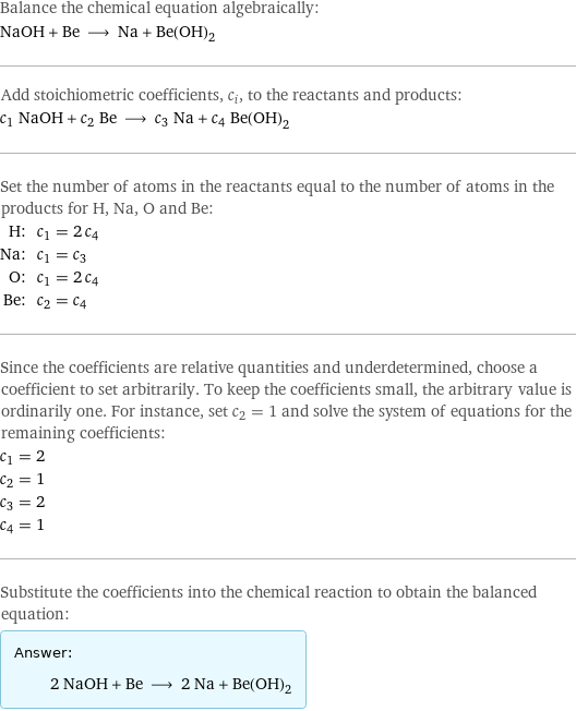 Balance the chemical equation algebraically: NaOH + Be ⟶ Na + Be(OH)_2 Add stoichiometric coefficients, c_i, to the reactants and products: c_1 NaOH + c_2 Be ⟶ c_3 Na + c_4 Be(OH)_2 Set the number of atoms in the reactants equal to the number of atoms in the products for H, Na, O and Be: H: | c_1 = 2 c_4 Na: | c_1 = c_3 O: | c_1 = 2 c_4 Be: | c_2 = c_4 Since the coefficients are relative quantities and underdetermined, choose a coefficient to set arbitrarily. To keep the coefficients small, the arbitrary value is ordinarily one. For instance, set c_2 = 1 and solve the system of equations for the remaining coefficients: c_1 = 2 c_2 = 1 c_3 = 2 c_4 = 1 Substitute the coefficients into the chemical reaction to obtain the balanced equation: Answer: |   | 2 NaOH + Be ⟶ 2 Na + Be(OH)_2