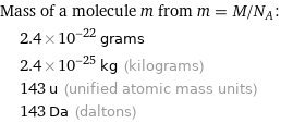 Mass of a molecule m from m = M/N_A:  | 2.4×10^-22 grams  | 2.4×10^-25 kg (kilograms)  | 143 u (unified atomic mass units)  | 143 Da (daltons)